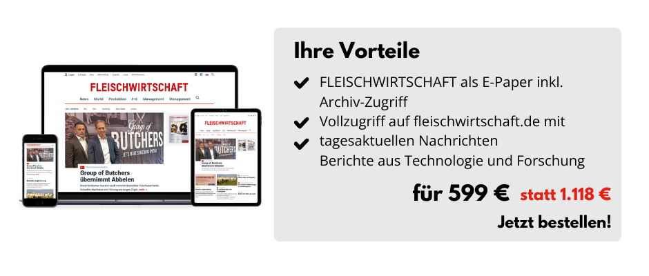 Ihre Vorteile

FLEISCHWIRTSCHAFT als E-Paper  inkl. Archiv-Zugriff
Vollzugriff auf fleischwirtschaft.de mit tagesaktuellen Nachrichten 
Berichte aus Technologie und Forschung

Für 599 € statt 1.118 €
Jetzt bestellen!