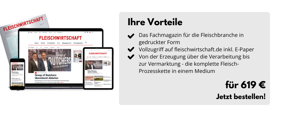 Ihre Vorteile

Das Fachmagazin für die Fleischbranche in gedruckter Form
Vollzugriff auf fleischwirtschaft.de inkl. E-Paper
Von der Erzeugung über die Verarbeitung bis zur Vermarktung - die komplette Fleisch-Prozesskette in einem Medium

Für 619 €
Jetzt bestellen!
