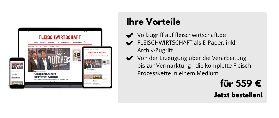 Ihre Vorteile

Vollzugriff auf fleischwirtschaft.de 
FLEISCHWIRTSCHAFT als E-Paper, inkl. Archiv-Zugriff
Von der Erzeugung über die Verarbeitung bis zur Vermarktung - die komplette Fleisch-Prozesskette in einem Medium

Für 559 €
Jetzt bestellen!