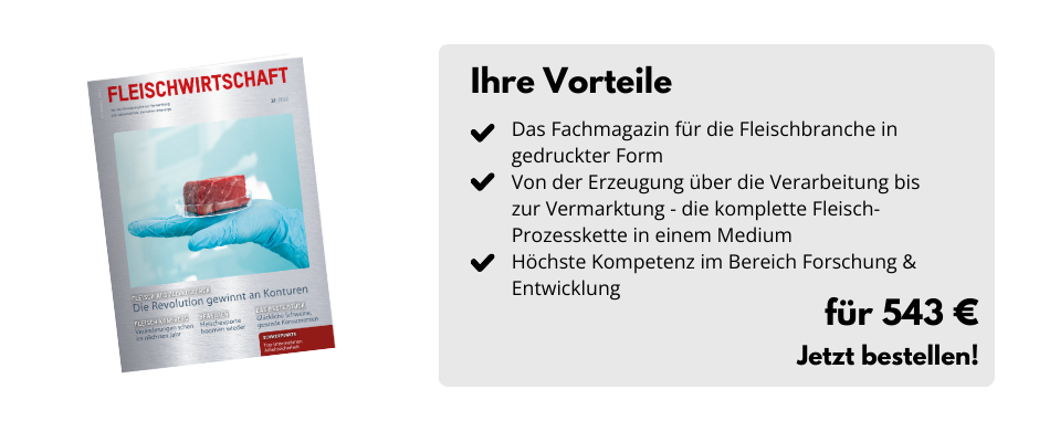 Ihre Vorteile

Das Fachmagazin für die Fleischbranche in gedruckter Form
Von der Erzeugung über die Verarbeitung bis zur Vermarktung - die komplette Fleisch-Prozesskette in einem Medium
Höchste Kompetenz im Bereich Forschung & Entwicklung

Für 543 €
Jetzt bestellen!